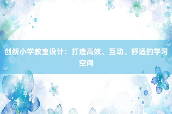 创新小学教室设计：打造高效、互动、舒适的学习空间